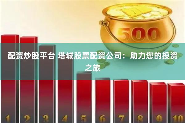 配资炒股平台 塔城股票配资公司：助力您的投资之旅