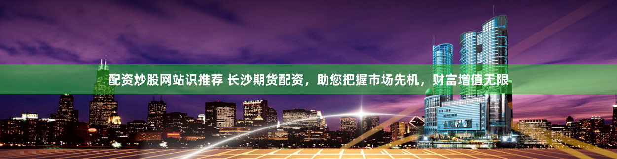 配资炒股网站识推荐 长沙期货配资，助您把握市场先机，财富增值无限