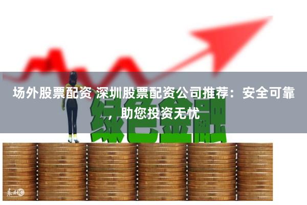 场外股票配资 深圳股票配资公司推荐：安全可靠，助您投资无忧