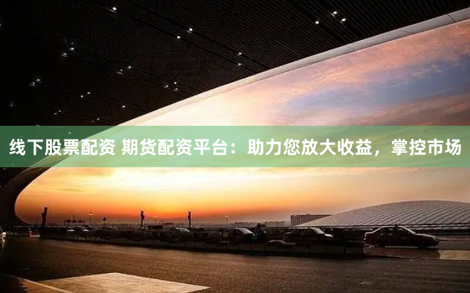 线下股票配资 期货配资平台：助力您放大收益，掌控市场