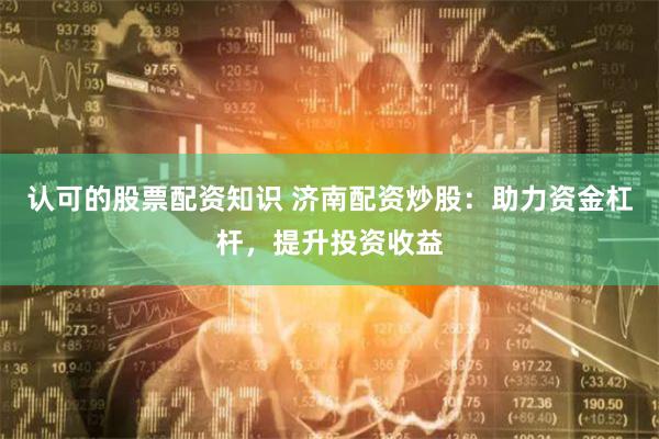 认可的股票配资知识 济南配资炒股：助力资金杠杆，提升投资收益