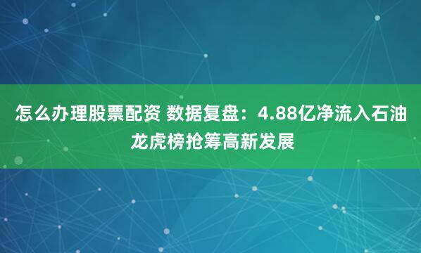 怎么办理股票配资 数据复盘：4.88亿净流入石油 龙虎榜抢筹高新发展