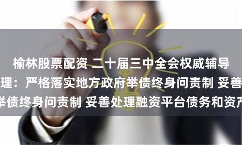 榆林股票配资 二十届三中全会权威辅导材料谈政府债务管理：严格落实地方政府举债终身问责制 妥善处理融资平台债务和资产