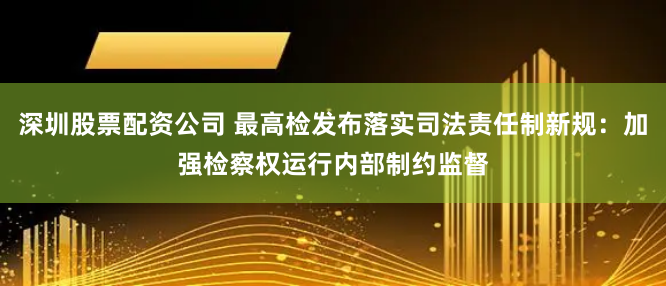 深圳股票配资公司 最高检发布落实司法责任制新规：加强检察权运行内部制约监督