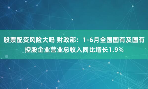 股票配资风险大吗 财政部：1-6月全国国有及国有控股企业营业总收入同比增长1.9%