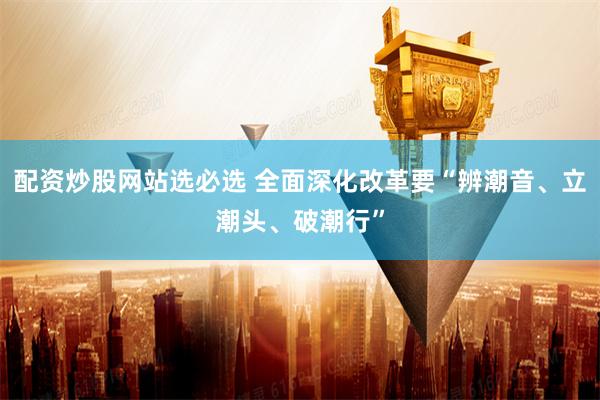配资炒股网站选必选 全面深化改革要“辨潮音、立潮头、破潮行”