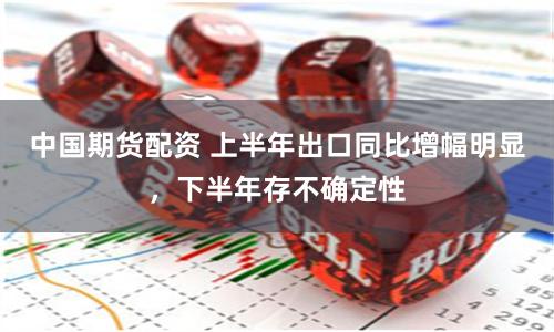 中国期货配资 上半年出口同比增幅明显，下半年存不确定性