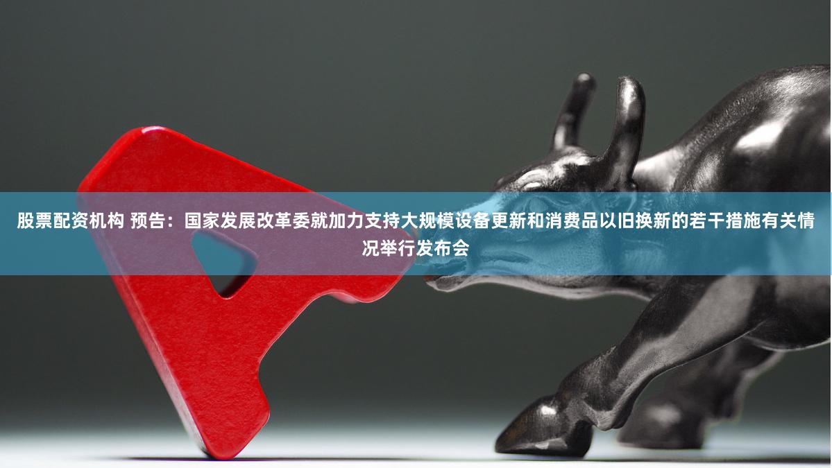 股票配资机构 预告：国家发展改革委就加力支持大规模设备更新和消费品以旧换新的若干措施有关情况举行发布会