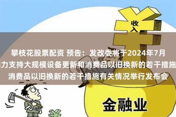攀枝花股票配资 预告：发改委将于2024年7月25日下午15:00就加力支持大规模设备更新和消费品以旧换新的若干措施有关情况举行发布会