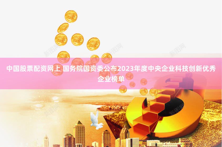 中国股票配资网上 国务院国资委公布2023年度中央企业科技创新优秀企业榜单