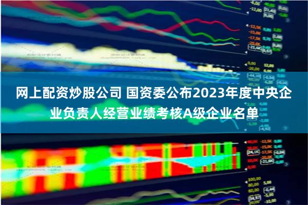 网上配资炒股公司 国资委公布2023年度中央企业负责人经营业绩考核A级企业名单