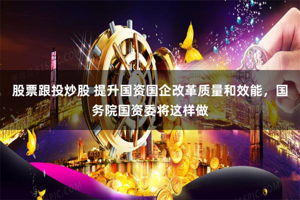股票跟投炒股 提升国资国企改革质量和效能，国务院国资委将这样做