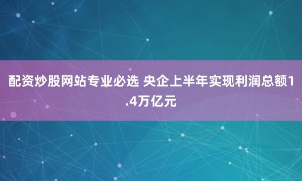 配资炒股网站专业必选 央企上半年实现利润总额1.4万亿元
