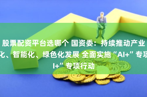股票配资平台选哪个 国资委：持续推动产业高端化、智能化、绿色化发展 全面实施“AI+”专项行动