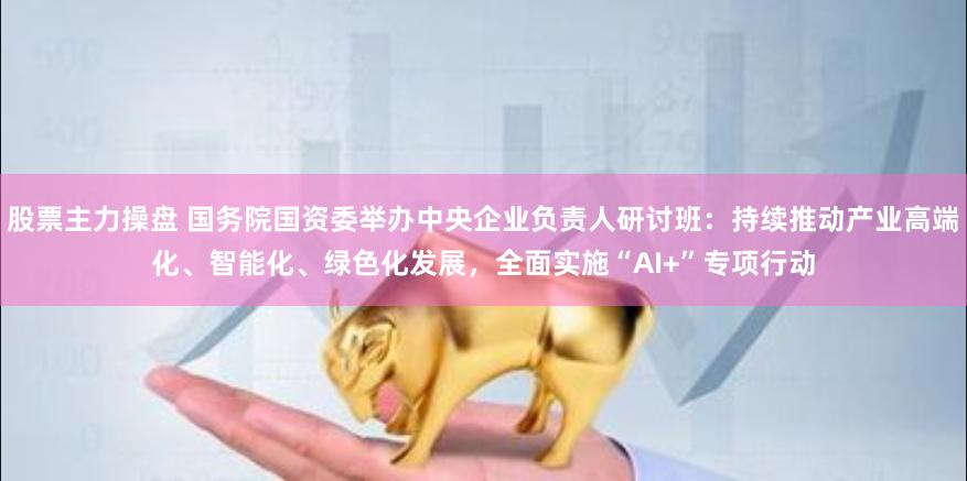 股票主力操盘 国务院国资委举办中央企业负责人研讨班：持续推动产业高端化、智能化、绿色化发展，全面实施“AI+”专项行动