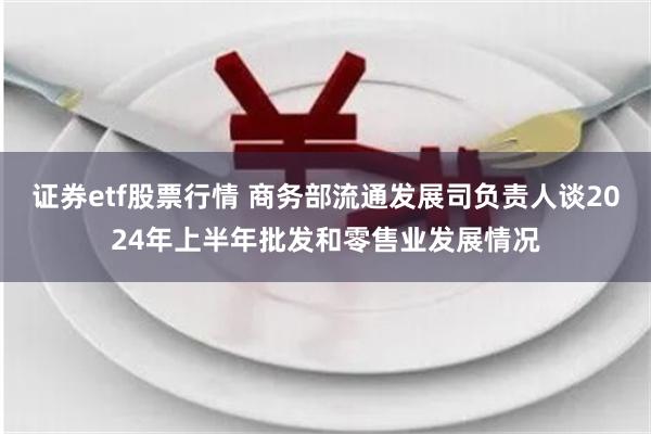 证券etf股票行情 商务部流通发展司负责人谈2024年上半年批发和零售业发展情况
