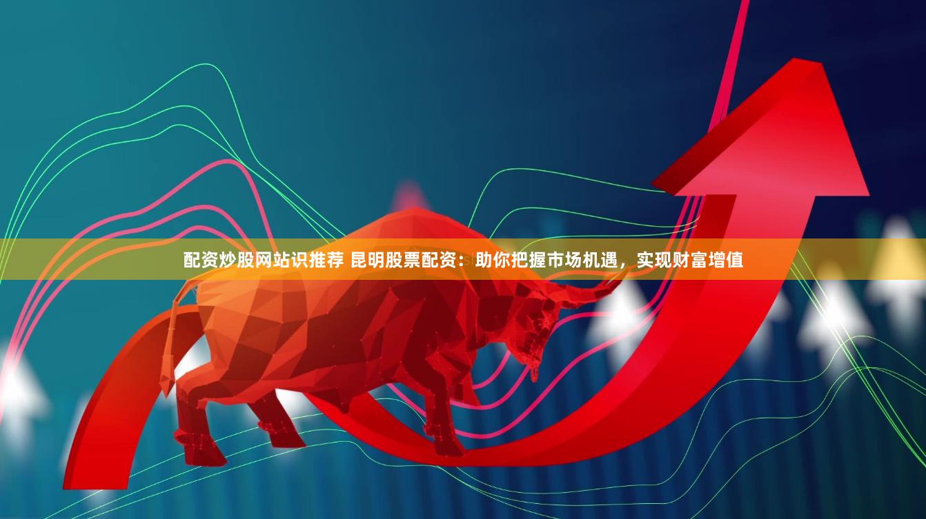 配资炒股网站识推荐 昆明股票配资：助你把握市场机遇，实现财富增值