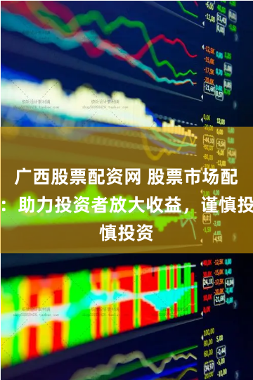 广西股票配资网 股票市场配资：助力投资者放大收益，谨慎投资