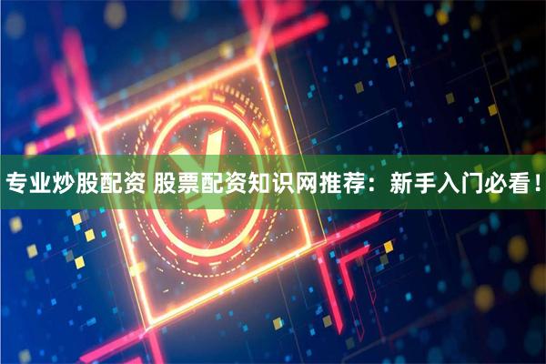 专业炒股配资 股票配资知识网推荐：新手入门必看！