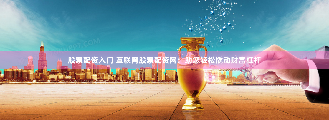 股票配资入门 互联网股票配资网：助您轻松撬动财富杠杆