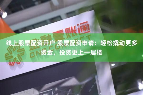 线上股票配资开户 股票配资申请：轻松撬动更多资金，投资更上一层楼