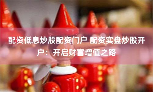 配资低息炒股配资门户 配资实盘炒股开户：开启财富增值之路