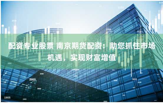 配资专业股票 南京期货配资:助您抓住市场机遇,实现财富增值