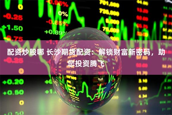 配资炒股哪 长沙期货配资：解锁财富新密码，助您投资腾飞