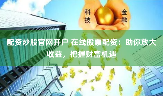 配资炒股官网开户 在线股票配资：助你放大收益，把握财富机遇