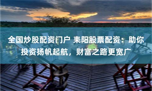 全国炒股配资门户 耒阳股票配资:助你投资扬帆起航,财富之路更宽广