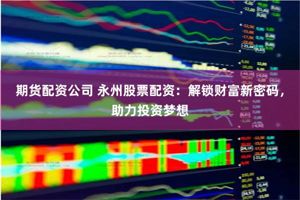 期货配资公司 永州股票配资：解锁财富新密码，助力投资梦想
