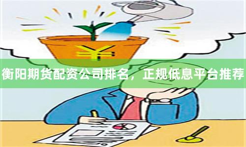 衡阳期货配资公司排名，正规低息平台推荐