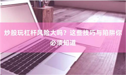 炒股玩杠杆风险大吗？这些技巧与陷阱你必须知道