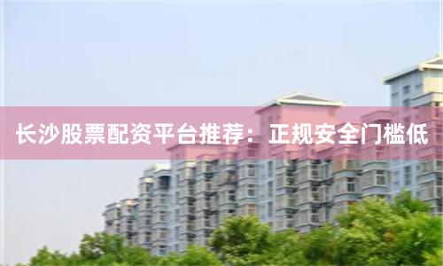长沙股票配资平台推荐：正规安全门槛低