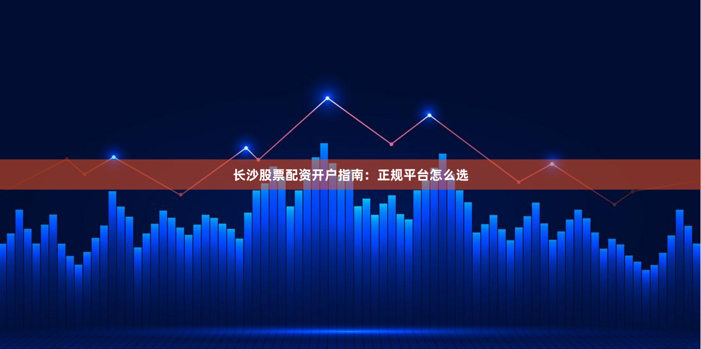 长沙股票配资开户指南：正规平台怎么选